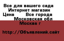 Все для вашего сада!!!!Интернет магазин › Цена ­ 1 - Все города  »    . Московская обл.,Москва г.